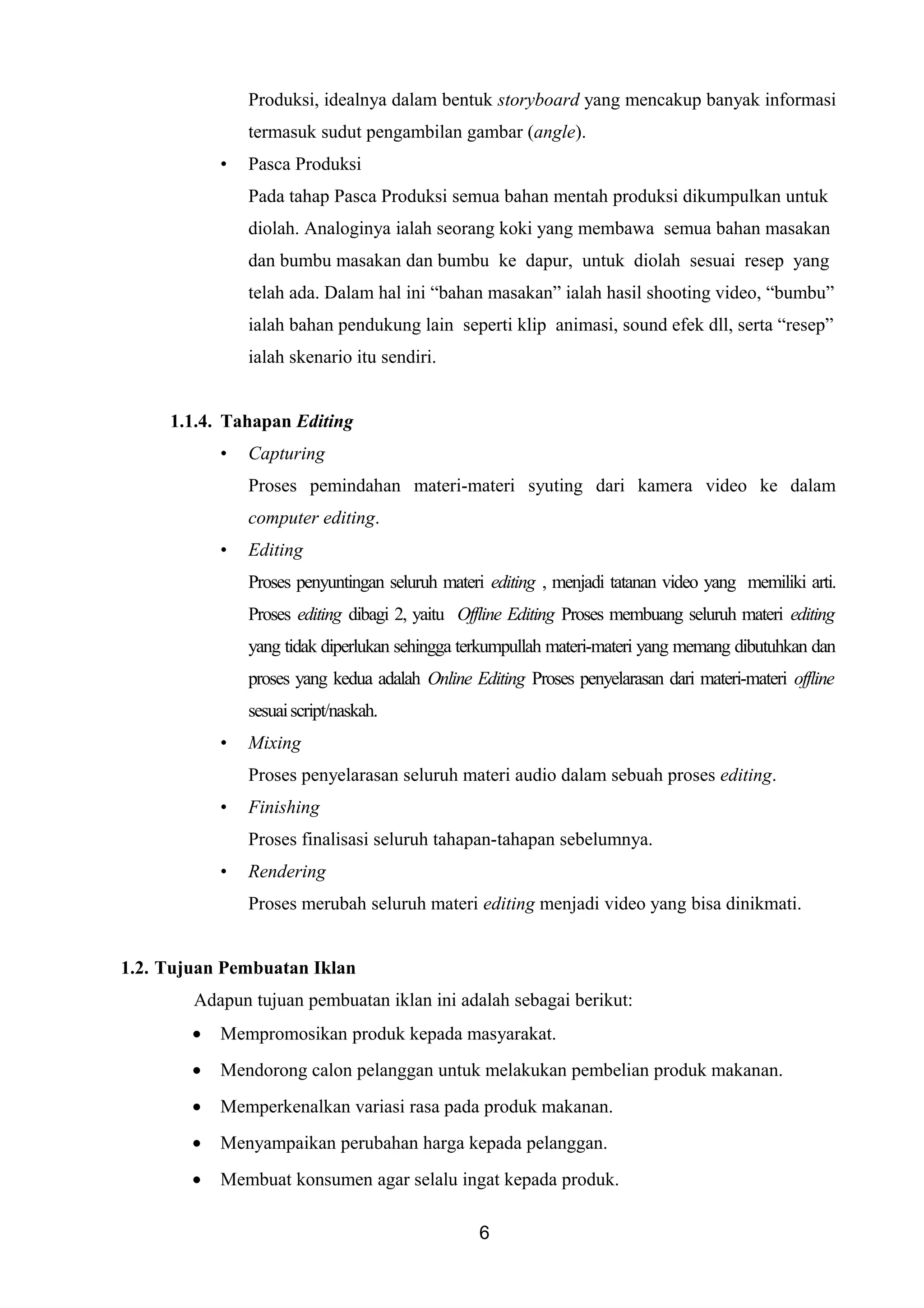 Produksi, idealnya dalam bentuk storyboard yang mencakup banyak informasi
termasuk sudut pengambilan gambar (angle).
• Pasca Produksi
Pada tahap Pasca Produksi semua bahan mentah produksi dikumpulkan untuk
diolah. Analoginya ialah seorang koki yang membawa semua bahan masakan
dan bumbu masakan dan bumbu ke dapur, untuk diolah sesuai resep yang
telah ada. Dalam hal ini “bahan masakan” ialah hasil shooting video, “bumbu”
ialah bahan pendukung lain seperti klip animasi, sound efek dll, serta “resep”
ialah skenario itu sendiri.
1.1.4. Tahapan Editing
• Capturing
Proses pemindahan materi-materi syuting dari kamera video ke dalam
computer editing.
• Editing
Proses penyuntingan seluruh materi editing , menjadi tatanan video yang memiliki arti.
Proses editing dibagi 2, yaitu Offline Editing Proses membuang seluruh materi editing
yang tidak diperlukan sehingga terkumpullah materi-materi yang memang dibutuhkan dan
proses yang kedua adalah Online Editing Proses penyelarasan dari materi-materi offline
sesuaiscript/naskah.
• Mixing
Proses penyelarasan seluruh materi audio dalam sebuah proses editing.
• Finishing
Proses finalisasi seluruh tahapan-tahapan sebelumnya.
• Rendering
Proses merubah seluruh materi editing menjadi video yang bisa dinikmati.
1.2. Tujuan Pembuatan Iklan
Adapun tujuan pembuatan iklan ini adalah sebagai berikut:
• Mempromosikan produk kepada masyarakat.
• Mendorong calon pelanggan untuk melakukan pembelian produk makanan.
• Memperkenalkan variasi rasa pada produk makanan.
• Menyampaikan perubahan harga kepada pelanggan.
• Membuat konsumen agar selalu ingat kepada produk.
6
 