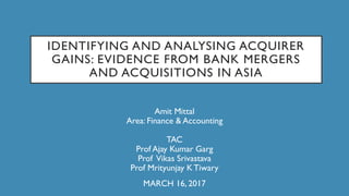 IDENTIFYING AND ANALYSING ACQUIRER
GAINS: EVIDENCE FROM BANK MERGERS
AND ACQUISITIONS IN ASIA
Amit Mittal
Area: Finance & Accounting
TAC
Prof Ajay Kumar Garg
Prof Vikas Srivastava
Prof Mrityunjay K Tiwary
MARCH 16, 2017
 