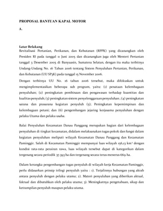 PROPOSAL BANTUAN KAPAL MOTOR
A.
Latar Belakang
Revitalisasi Pertanian, Perikanan, dan Kehutanan (RPPK) yang dicanangkan oleh
Presiden RI pada tanggal 11 Juni 2005 dan dicanangkan juga oleh Menteri Pertanian
tanggal 3 Desember 2005 di Banyuasin, Sumatera Selatan, dengan itu maka terbitnya
Undang-Undang No. 16 Tahun 2006 tentang Sistem Penyuluhan Pertanian, Perikanan,
dan Kehutanan (UU SP3K) pada tanggal 15 November 2006.
Dengan terbitnya UU No. 16 tahun 2006 tersebut, maka difokuskan untuk
mengimplementasikan beberapa sub program, yaitu: (1) penataan kelembagaan
penyuluhan; (2) peningkatan pembinaan dan pengawasan terhadap kuantitas dan
kualitas penyuluh; (3) peningkatan sistem penyelenggaraan penyuluhan ; (4) peningkatan
sarana dan prasarana kegiatan penyuluh (5); Peningkatan kepemimpinan dan
kelembagaan petani; dan (6) pengembangan jejaring kerjasama penyuluhan dengan
pelaku Utama dan pelaku usaha.
Balai Penyuluhan Kecamatan Danau Panggang merupakan bagian dari kelembagaan
penyuluhan di tingkat kecamatan, didalam melaksanakan tugas pokok dan fungsi dalam
kegiatan penyuluhan meliputi wilayah Kecamatan Danau Panggang dan Kecamatan
Paminggir. Salah di Kecamatan Paminggir mempunyai luas wilayah 156,13 km2 dengan
kondisi rata-rata perairan rawa, luas wilayah tersebut dapat di kategorikan dalam
tergenang secara periodik 37.393 ha dan tergenang secara terus menerus 669 ha.
Dalam kerangka pengembangan tugas penyuluh di wilayah kerja Kecamatan Paminggir,
perlu didasarkan prinsip trilogi penyuluh yaitu : 1). Terjalinnya hubungan yang akrab
antara penyuluh dengan pelaku utama; 2). Materi penyuluhan yang diberikan aktual,
faktual dan dibutuhkan oleh pelaku utama; 3). Meningkatnya pengetahuan, sikap dan
ketrampilan penyuluh maupun pelaku utama.
 