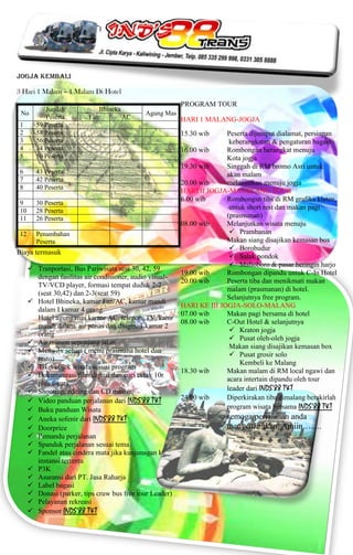 Jogja Kembali

3 Hari 1 Malam – 1 Malam Di Hotel
                                                           PROGRAM TOUR
           Jumlah               Bhineka
 No                                            Agung Mas
           Peserta        Fan             AC               HARI 1 MALANG-JOGJA
 1      59 Peserta
 2      58 Peserta                                         15.30 wib     Peserta dijemput dialamat, persiapan
 3      56 Peserta                                                        keberangkatan & pengaturan bagasi
 4      54 Peserta                                         16.00 wib     Rombongan berangkat menuju
 5      50 Peserta                                                       Kota jogja
                                                           19.30 wib     Singgah di RM bromo Asri untuk
 6      43 Peserta                                                       akan malam
 7      42 Peserta
                                                           20.00 wib     melanjutkan menuju jogja
 8      40 Peserta
                                                           HARI II JOGJA-MAGELANG TOUR
                                                           6.00 wib      Rombongsn tibs di RM grafika klaten,
 9      30 Peserta
 10     28 Peserta
                                                                          untuk short rest dan makan pagi
 11     26 Peserta                                                       (prasmanan)
                                                           08.00 wib     Melanjutkan wisata menuju
 12     Penambahan                                                         Prambanan
        Peserta                                                          Makan siang disajikan kemasan box
                                                                           Borobudur
Biaya termasuk
                                                                           Salak pondok
                                                                           Malioboro & pasar beringin harjo
       Tranportasi, Bus Pariwisata seat 30, 42, 59
                                                           19.00 wib     Rombongan dipandu untuk C-In Hotel
        dengan fasilitas air condisioner, audio visual-
                                                           20.00 wib     Peserta tiba dan menikmati makan
        TV/VCD player, formasi tempat duduk 2-2
                                                                         malam (prasmanan) di hotel.
        (seat 30,42) dan 2-3(seat 59)
                                                                         Selanjutnya free program.
       Hotel Bhineka, kamar Fan/AC, kamar mandi
                                                           HARI KE III JOGJA-SOLO-MALANG
        dalam I kamar 4 orang.
                                                           07.00 wib     Makan pagi bersama di hotel
        Hotel agung mas kamar AC, telepon, TV, kamr
                                                           08.00 wib     C-Out Hotel & selanjutnya
        mandi dalam, air panas dan dingin. 1 kamar 2
                                                                           Kraton jogja
        orang
                                                                           Pusat oleh-oleh jogja
       Air minum sepanjang jalan
                                                                          Makan siang disajikan kemasan box
       Menu 3x sehari ( menu prasmana hotel dan
                                                                           Pusat grosir solo
        resto)
                                                                             Kembeli ke Malang
       Tiket objek wisata sesuai program
                                                           18.30 wib     Makan malam di RM local ngawi dan
       Dokumentasi/film digital dan cuci cetak 10r
                                                                         acara intertain dipandu oleh tour
        plus figura
       Shooting, editing dan CD master                                  leader dari INDS’88 T&T
       Video panduan perjalanan dari INDS’88 T&T          24.00 wib     Diperkirakan tiba dimalang berakirlah
       Buku panduan Wisata                                              program wisata bersama INDS’88 T&T
       Aneka sofenir dari INDS’88 T&T                                    semoga perjalanan anda
       Doorprice                                                         menyenangkan. Amiin…….
       Pemandu perjalanan
       Spanduk perjalanan sesuai tema
       Fandel atau cindera mata jika kunjunagan ke
        instansi tertentu
       P3K
       Asuransi dari PT. Jasa Raharja
       Label bagasi
       Donasi (parker, tips cruw bus free tour Leader)
       Pelayanan rekreasi
       Sponsor INDS’88 T&T
 