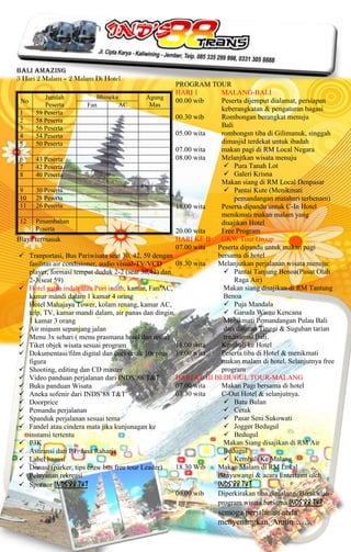 Bali Amazing
3 Hari 2 Malam – 2 Malam Di Hotel
                                                       PROGRAM TOUR
                                                       HARI 1        MALANG-BALI
           Jumlah             Bhineka         Agung
 No                                                    00.00 wib     Peserta dijemput dialamat, persiapan
           Peserta        Fan         AC       Mas
                                                                     keberangkatan & pengaturan bagasi
 1     59 Peserta
 2     58 Peserta
                                                       00.30 wib     Rombongan berangkat menuju
 3     56 Peserta                                                    Bali
 4     54 Peserta                                      05.00 wita    rombongsn tiba di Gilimanuk, singgah
 5     50 Peserta                                                    dimasjid terdekat untuk ibadah
                                                       07.00 wita    makan pagi di RM Local Negara
 6     43 Peserta                                      08.00 wita    Melanjtkan wisata menuju
 7     42 Peserta                                                      Pura Tanah Lot
 8     40 Peserta                                                      Galeri Krisna
                                                                     Makan siang di RM Local Denpasar
 9     30 Peserta                                                      Pantai Kute (Menikmati
 10 28 Peserta                                                            pemandangan matahari terbenam)
 11 26 Peserta                                         18.00 wita    Peserta dipandu untuk C-In Hotel
                                                                     menikmati makan malam yang
 12 Penambahan                                                       disajikan Hotel
       Peserta                                         20.00 wita    Free Program
Biaya termasuk                                         HARI KE II    GKW Tour Group
                                                       07.00 wita   Peserta dipandu untuk makan pagi
 Tranportasi, Bus Pariwisata seat 30, 42, 59 dengan                bersama di hotel
    fasilitas air condisioner, audio visual-TV/VCD     08.30 wita   Melanjutkan perjalanan wisata menuju:
    player, formasi tempat duduk 2-2 (seat 30,42) dan                  Pantai Tanjung Benoa(Pusat Olah
    2-3(seat 59)                                                          Raga Air)
 Hotel gatsu indah atau Puri indah, kamar, Fan/AC,                   Makan siang disajikan di RM Tantung
    kamar mandi dalam 1 kamar 4 orang                                 Benoa
    Hotel Mahajaya Tower, kolam renang, kamar AC,                      Puja Mandala
    telp, TV, kamar mandi dalam, air panas dan dingin,                 Garuda Wisnu Kencana
    1 kamar 3 orang                                                   Menikmati Pemandangan Pulau Bali
 Air minum sepanjang jalan                                           dari dataran Tinggi & Suguhan tarian
 Menu 3x sehari ( menu prasmana hotel dan resto)                     tradisional Bali.
 Tiket objek wisata sesuai program                    18.00 wita    Kembali ke Hotel
 Dokumentasi/film digital dan cuci cetak 10r plus 19.00 wita        Peserta tiba di Hotel & menikmati
    figura                                                           makan malam di hotel. Selanjutnya free
 Shooting, editing dan CD master                                    program
 Video panduan perjalanan dari INDS’88 T&T            HARI KE III BEDUGUL TOUR-MALANG
 Buku panduan Wisata                                  07.00 wita    Makan Pagi bersama di hotel
 Aneka sofenir dari INDS’88 T&T                       07.30 wita    C-Out Hotel & selanjutnya.
 Doorprice                                                            Batu Bulan
 Pemandu perjalanan                                                   Cetuk
 Spanduk perjalanan sesuai tema                                       Pasar Seni Sukowati
 Fandel atau cindera mata jika kunjunagan ke                          Jogger Bedugul
    instansi tertentu                                                  Bedugul
 P3K                                                                 Makan Siang disajikan di RM Air
 Asuransi dari PT. Jasa Raharja                                      Bedugul
 Label bagasi                                                         Kembali Ke Malang
 Donasi (parker, tips cruw bus free tour Leader)      18.30 Wib    Makan Malam di RM Lokal
 Pelayanan rekreasi                                                Banyuwangi & acara Entertaint oleh
 Sponsor INDS’88 T&T                                               INDS’88 T&T
                                                       00.00 wib    Diperkirakan tiba dimalang. Berakirlah
                                                                    program wisata bersama INDS’88 T&T
                                                                   semoga perjalanan anda
                                                                   menyenangkan. Amiin…….
 