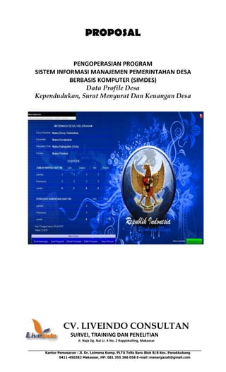 Kantor Pemasaran : Jl. Dr. Leimena Komp. PLTU Tello Baru Blok B/8 Kec. Panakkukang
0411-450382 Makassar, HP: 081 355 366 058 E-mail :manargazali@gmail.com
PROPOSAL
PENGOPERASIAN PROGRAM
SISTEM INFORMASI MANAJEMEN PEMERINTAHAN DESA
BERBASIS KOMPUTER (SIMDES)
Data Profile Desa
Kependudukan, Surat Menyurat Dan Keuangan Desa
CV. LIVEINDO CONSULTAN
SURVEI, TRAINING DAN PENELITIAN
Jl. Naja Dg. Nai Lr. 4 No. 2 Rappokalling, Makassar
 