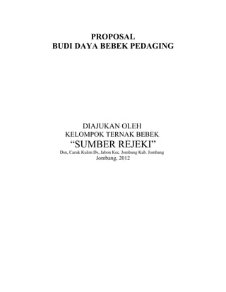 PROPOSAL 
BUDI DAYA BEBEK PEDAGING 
DIAJUKAN OLEH 
KELOMPOK TERNAK BEBEK 
“SUMBER REJEKI” 
Dsn, Caruk Kulon Ds, Jabon Kec. Jombang Kab. Jombang 
Jombang, 2012 
 