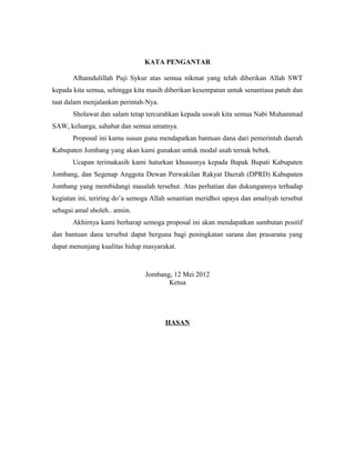 KATA PENGANTAR 
Alhamdulillah Puji Sykur atas semua nikmat yang telah diberikan Allah SWT 
kepada kita semua, sehingga kita masih diberikan kesempatan untuk senantiasa patuh dan 
taat dalam menjalankan perintah-Nya. 
Sholawat dan salam tetap tercurahkan kepada uswah kita semua Nabi Muhammad 
SAW, keluarga, sahabat dan semua umatnya. 
Proposal ini kamu susun guna mendapatkan bantuan dana dari pemerintah daerah 
Kabupaten Jombang yang akan kami gunakan untuk modal usah ternak bebek. 
Ucapan terimakasih kami haturkan khususnya kepada Bapak Bupati Kabupaten 
Jombang, dan Segenap Anggota Dewan Perwakilan Rakyat Daerah (DPRD) Kabupaten 
Jombang yang membidangi masalah tersebut. Atas perhatian dan dukungannya terhadap 
kegiatan ini, teriring do’a semoga Allah senantian meridhoi upaya dan amaliyah tersebut 
sebagai amal sholeh.. amiin. 
Akhirnya kami berharap semoga proposal ini akan mendapatkan sambutan positif 
dan bantuan dana tersebut dapat berguna bagi peningkatan sarana dan prasarana yang 
dapat menunjang kualitas hidup masyarakat. 
Jombang, 12 Mei 2012 
Ketua 
HASAN 
 