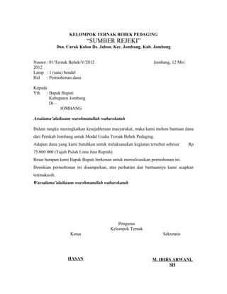 KELOMPOK TERNAK BEBEK PEDAGING 
“SUMBER REJEKI” 
Dsn. Caruk Kolon Ds. Jabon. Kec. Jombang. Kab. Jombang 
Nomor : 01/Ternak Bebek/V/2012 Jombang, 12 Mei 
2012 
Lamp : 1 (satu) bendel 
Hal : Permohonan dana 
Kepada 
Yth : Bapak Bupati 
Kabupaten Jombang 
Di – 
JOMBANG 
Assalamu’alaikuum warohmatullah wabarokatuh 
Dalam rangka meningkatkan kesejahteraan masyarakat, maka kami mohon bantuan dana 
dari Pemkab Jombang untuk Modal Usaha Ternak Bebek Pedaging. 
Adapun dana yang kami butuhkan untuk melaksanakan kegiatan tersebut sebesar Rp 
75.000 000 (Tujuh Puluh Lima Juta Rupiah) 
Besar harapan kami Bapak Bupati berkenan untuk merealisasikan permohonan ini. 
Demikian permohonan ini disampaikan, atas perhatian dan bantuannya kami ucapkan 
terimakasih. 
Wassalamu’alaikuum warohmatullah wabarokatuh 
Pengurus 
Kelompok Ternak 
Ketua Sekretatis 
HASAN M. IDIRS ARWANI, 
SH 
 