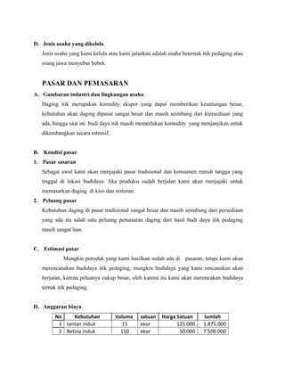 D. Jenis usaha yang dikelola 
Jenis usaha yang kami kelola atau kami jalankan adalah usaha beternak itik pedaging atau 
orang jawa menyebut bebek. 
PASAR DAN PEMASARAN 
A. Gambaran industri dan lingkungan usaha 
Daging itik merupakan komidity ekspor yang dapat memberikan keuntungan besar, 
kebutuhan akan daging dipasar sangat besar dan masih seimbang dari ktersediaan yang 
ada, hingga saat ini budi daya itik masih memerlukan komodity yang menjanjikan untuk 
dikembangkan secara intensif. 
B. Kondisi pasar 
1. Pasar sasaran 
Sebagai awal kami akan menjajaki pasar tradisional dan konsumen rumah tangga yang 
tinggal di lokasi budidaya. Jika produksi sudah berjalan kami akan menjajaki untuk 
memasarkan daging di kios dan restoran. 
2. Peluang pasar 
Kebutuhan daging di pasar tradisional sangat besar dan masih seimbang dari persediaan 
yang ada itu salah satu peluang pemasaran daging dari hasil budi daya itik pedaging 
masih sangat luas. 
C. Estimasi pasar 
Mungkin poroduk yang kami hasilkan sudah ada di pasaran, tetapi kami akan 
merencanakan budidaya itik pedaging, mungkin budidaya yang kami rencanakan akan 
berjalan, karena peluanya cukup besar, oleh karena itu kami akan merencakan budidaya 
ternak itik pedaging. 
D. Anggaran biaya 
No Kebutuhan Volume satuan Harga Satuan Jumlah 
1 Jantan induk 15 ekor 125.000 1.875.000 
2 Betina induk 150 ekor 50.000 7.500.000 
 
