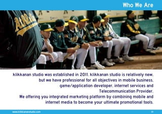 Who We Are




klikkanan studio was established in 2011. klikkanan studio is relatively new,
               but we have professional for all objectives in mobile business,
                          game/application developer, internet services and
                                                Telecommunication Provider.
    We offering you integrated marketing platform by combining mobile and
                  internet media to become your ultimate promotional tools.
www.klikkananstudio.com                                                     01
 