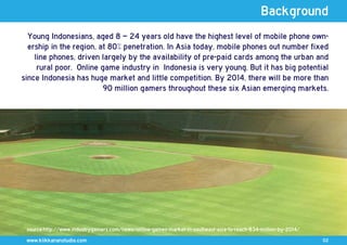 Background
  Young Indonesians, aged 8 – 24 years old have the highest level of mobile phone own-
  ership in the region, at 80% penetration. In Asia today, mobile phones out number fixed
    line phones, driven largely by the availability of pre-paid cards among the urban and
     rural poor. Online game industry in Indonesia is very young. But it has big potential
since Indonesia has huge market and little competition. By 2014, there will be more than
                         90 million gamers throughout these six Asian emerging markets.




 source:http://www.industrygamers.com/news/online-games-market-in-southeast-asia-to-reach-834-million-by-2014/
 www.klikkananstudio.com                                                                                         02
 