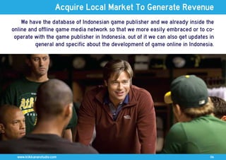 Acquire Local Market To Generate Revenue
    We have the database of Indonesian game publisher and we already inside the
online and offline game media network so that we more easily embraced or to co-
 operate with the game publisher in Indonesia, out of it we can also get updates in
         general and specific about the development of game online in Indonesia.




  www.klikkananstudio.com                                                        06
 