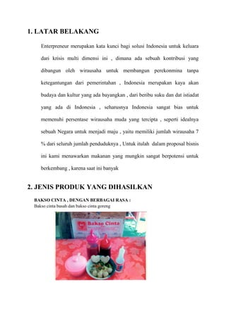 1. LATAR BELAKANG

   Enterpreneur merupakan kata kunci bagi solusi Indonesia untuk keluara

   dari krisis multi dimensi ini , dimana ada sebuah kontribusi yang

   dibangun oleh wirausaha untuk membangun perekonmina tanpa

   ketegantungan dari pemerintahan , Indonesia merupakan kaya akan

   budaya dan kultur yang ada bayangkan , dari beribu suku dan dat istiadat

   yang ada di Indonesia , seharusnya Indonesia sangat bias untuk

   memenuhi persentase wirausaha muda yang tercipta , seperti idealnya

   sebuah Negara untuk menjadi maju , yaitu memiliki jumlah wirausaha 7

   % dari seluruh jumlah penduduknya , Untuk itulah dalam proposal bisnis

   ini kami menawarkan makanan yang mungkin sangat berpotensi untuk

   berkembang , karena saat ini banyak


2. JENIS PRODUK YANG DIHASILKAN
 BAKSO CINTA , DENGAN BERBAGAI RASA :
 Bakso cinta basah dan bakso cinta goreng
 