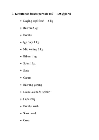 3. Kebutuhan bakso perhari 150 – 170 @porsi

       Daging sapi fresh   6 kg

       Rawon 2 kg

       Bumbu

       Iga Sapi 1 kg

       Mie kuning 2 kg

       Bihun 1 kg

       Soun 1 kg

       Sasa

       Garam

       Bawang goreng

       Daun Sesim & seledri

       Cabe 2 kg

       Bumbu kuah

       Saos botol

       Cuka
 