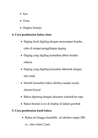  Gas

      Tissu

      Ongkos belanja

4. Cara pembuatan bakso cinta

       Daging fresh digiling dengan mencampur bumbu ,

        cabe di tempat penggilingan daging

       Daging yang digiling kemudian diberi bumbu

        rahasia

       Daging yang digiling kemudian dibentuk dengan

        alat cetak

       Setelah kemudian bakso direbus sampai sesuai

        ukuran kenyal

       Bakso dipotong dengan ukuramn sedemikian rupa

       Bakso bentuk Love di display di dalam gerobak

5. Cara pembuatan kuah bakso

        Rebus air hingga mendidih , air direbus smpai 200

         cc , atau selam 2 jam
 