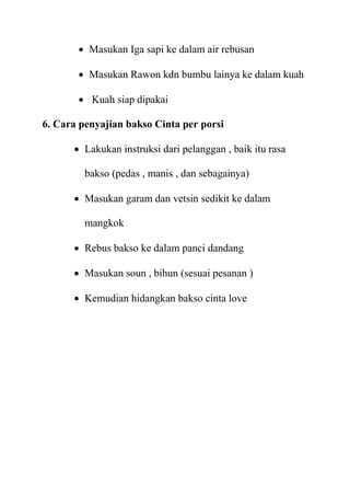  Masukan Iga sapi ke dalam air rebusan

        Masukan Rawon kdn bumbu lainya ke dalam kuah

        Kuah siap dipakai

6. Cara penyajian bakso Cinta per porsi

       Lakukan instruksi dari pelanggan , baik itu rasa

         bakso (pedas , manis , dan sebagainya)

       Masukan garam dan vetsin sedikit ke dalam

         mangkok

       Rebus bakso ke dalam panci dandang

       Masukan soun , bihun (sesuai pesanan )

       Kemudian hidangkan bakso cinta love
 