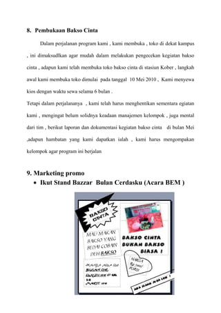 8. Pembukaan Bakso Cinta

      Dalam perjalanan program kami , kami membuka , toko di dekat kampus

, ini dimaksudlkan agar mudah dalam melakukan pengecekan kegiatan bakso

cinta , adapun kami telah membuka toko bakso cinta di stasiun Kober , langkah

awal kami membuka toko dimulai pada tanggal 10 Mei 2010 , Kami menyewa

kios dengan waktu sewa selama 6 bulan .

Tetapi dalam perjalananya , kami telah harus menghentikan sementara egiatan

kami , mengingat belum solidnya keadaan manajemen kelompok , juga mental

dari tim , berikut laporan dan dokumentasi kegiatan bakso cinta di bulan Mei

,adapun hambatan yang kami dapatkan ialah , kami harus mengompakan

kelompok agar program ini berjalan



9. Marketing promo
    Ikut Stand Bazzar Bulan Cerdasku (Acara BEM )
 
