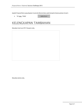 Proposal Bisnis | Diplomat Success Challenge 2015
Apakah Proposal Bisnis yang diajukan ini pernah diikutsertakan pada Kompetisi Kewirausahaan di atas?,
• ‘YA’ atau ‘TIDAK’ -- ketik di sini --
KELENGKAPAN TAMBAHAN
Masukkan hasil scan KTP / Passport anda,
Masukkan photo anda,
Page 6 of 7
 