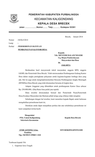 PEMERINTAH KABUPATEN PURBALINGGA
KECAMATAN KALIGONDANG
KEPALA DESA BRECEK
Jalan .................Nomor....... Telp:.......... Kodepos 53391
Brecek, Januari 2014
Nomor : 04/Ds/I/2014
Lamp : -
Perihal : PERMOHONAN BANTUAN
PEMBANGUNAN KANTOR DESA
Kepada
Yth. MENTERI DALAM NEGERI
Cq. Dirjen Pemberdayaan
Masyarakat dan Desa
Di.
JAKARTA
Berdasarkan hasil musyawarah tokoh masyarakat, anggota BPD, anggota
LKMD, dan Pemerintah Desa Brecek. Telah merencanakan Pembangunan Gedung Kantor
Desa dalam rangka peningkatan pelayanan untuk kegiatan-kegiatan lembaga desa yang
ada. Hal ini juga untuk mengimplementasikan Rencana Pembangunan Jangka Menengah
(RPJMDes) Desa Brecek yang telah dirumuskan bersama di tingkat desa.
Adapun Anggaran yang dibutuhkan untuk pembangunan Kantor Desa sebesar
Rp. 250.000.000,- (Dua Ratus lima puluh juta rupiah)
Dana tersebut direncanakan berasal dari Pemerintah Pusat,Pemerintah
Desa,Swadaya Masyarakat dan Bantuan pihak ketiga yang sifatnya tidak mengikat.
Sehubungan dengan hal tersebut, kami memohon kepada Bapak untuk berkenan
mengabulkan permohonan kami ini,
Demikian untuk dapat menjadikan periksa dan atas terkabulnya permohonan ini
kami sampaikan terima kasih.
Mengetahui
PTh. Camat Kaligondang Kepala Desa Brecek
Sekretaris Kecamatan
ENDI ASTONO. S.Sos. SITI ROKHMAHNINGSIH
Pembina
Nip. 19670919 199003 1 010
Tembusan kepada Yth:
1. Gupernur Jawa Tengah
 