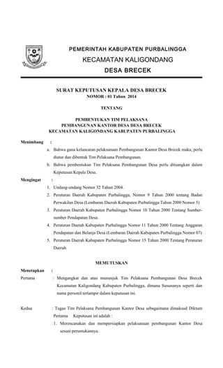 PEMERINTAH KABUPATEN PURBALINGGA
KECAMATAN KALIGONDANG
DESA BRECEK
SURAT KEPUTUSAN KEPALA DESA BRECEK
NOMOR : 01 Tahun 2014
TENTANG
PEMBENTUKAN TIM PELAKSANA
PEMBANGUNAN KANTOR DESA DESA BRECEK
KECAMATAN KALIGONDANG KABUPATEN PURBALINGGA
Menimbang :
a. Bahwa guna kelancaran pelaksanaan Pembangunan Kantor Desa Brecek maka, perlu
diatur dan dibentuk Tim Pelaksana Pembangunan.
b. Bahwa pembentukan Tim Pelaksana Pembangunan Desa perlu dituangkan dalam
Keputusan Kepala Desa.
Mengingat :
1. Undang-undang Nomor 32 Tahun 2004.
2. Peraturan Daerah Kabupaten Purbalingga, Nomor 9 Tahun 2000 tentang Badan
Perwakilan Desa (Lembaran Daerah Kabupaten Purbalingga Tahun 2000 Nomor 5)
3. Peraturan Daerah Kabupaten Purbalingga Nomor 10 Tahun 2000 Tentang Sumber-
sumber Pendapatan Desa.
4. Peraturan Daerah Kabupaten Purbalingga Nomor 11 Tahun 2000 Tentang Anggaran
Pendapatan dan Belanja Desa (Lembaran Daerah Kabupaten Purbalingga Nomor 07)
5. Peraturan Daerah Kabupaten Purbalingga Nomor 15 Tahun 2000 Tentang Peraturan
Daerah.
MEMUTUSKAN
Menetapkan :
Pertama : Mengangkat dan atau mununjuk Tim Pelaksana Pembangunan Desa Brecek
Kecamatan Kaligondang Kabupaten Purbalingga, dimana Susunanya seperti dan
nama personil terlampir dalam keputusan ini.
Kedua : Tugas Tim Pelaksana Pembangunan Kantor Desa sebagaimana dimaksud Diktum
Pertama Keputusan ini adalah :
1. Merencanakan dan mempersiapkan pelaksanaan pembangunan Kantor Desa
sesuai peruntukannya.
 
