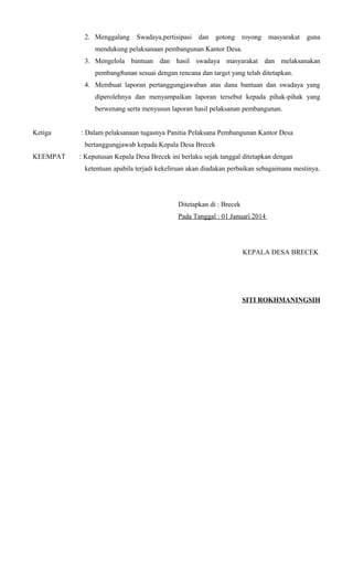 2. Menggalang Swadaya,pertisipasi dan gotong royong masyarakat guna
mendukung pelaksanaan pembangunan Kantor Desa.
3. Mengelola bantuan dan hasil swadaya masyarakat dan melaksanakan
pembang8unan sesuai dengan rencana dan target yang telah ditetapkan.
4. Membuat laporan pertanggungjawaban atas dana bantuan dan swadaya yang
diperolehnya dan menyampaikan laporan tersebut kepada pihak-pihak yang
berwenang serta menyusun laporan hasil pelaksanan pembangunan.
Ketiga : Dalam pelaksanaan tugasnya Panitia Pelaksana Pembangunan Kantor Desa
bertanggungjawab kepada Kepala Desa Brecek
KEEMPAT : Keputusan Kepala Desa Brecek ini berlaku sejak tanggal ditetapkan dengan
ketentuan apabila terjadi kekeliruan akan diadakan perbaikan sebagaimana mestinya.
Ditetapkan di : Brecek
Pada Tanggal : 01 Januari 2014
KEPALA DESA BRECEK
SITI ROKHMANINGSIH
 