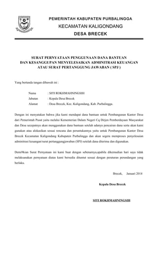 PEMERINTAH KABUPATEN PURBALINGGA
KECAMATAN KALIGONDANG
DESA BRECEK
SURAT PERNYATAAN PENGGUNAAN DANA BANTUAN
DAN KESANGGUPAN MENYELESAIKAN ADMINITRASI KEUANGAN
ATAU SURAT PERTANGGUNG JAWABAN ( SPJ )
Yang bertanda tangan dibawah ini :
Nama : SITI ROKHMAHNINGSIH
Jabatan : Kepala Desa Brecek
Alamat : Desa Brecek, Kec. Kaligondang, Kab. Purbalingga.
Dengan ini menyatakan bahwa jika kami mendapat dana bantuan untuk Pembangunan Kantor Desa
dari Pemerintah Pusat yaitu melalui Kementerian Dalam Negeri Cq Dirjen Pemberdayaan Masyarakat
dan Desa secepatnya akan menggunakan dana bantuan setelah adanya pencairan dana serta akan kami
gunakan atau alokasikan sesuai rencana dan peruntukannya yaitu untuk Pembangunan Kantor Desa
Brecek Kecamatan Kaligondang Kabupaten Purbalingga dan akan segera memproses penyelesaian
adminitrasi keuangan/surat pertanggungjawaban (SPJ) setelah dana diterima dan digunakan.
Demi9kian Surat Pernyataan ini kami buat dengan sebenarnya,apabila dikemudian hari saya tidak
melaksanakan pernyataan diatas kami bersedia dituntut sesuai dengan peraturan perundangan yang
berlaku.
Brecek, Januari 2014
Kepala Desa Brecek
SITI ROKHMAHNINGSIH
 