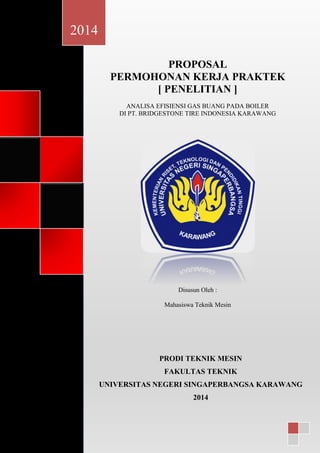 gsgs
PROPOSAL
PERMOHONAN KERJA PRAKTEK
[ PENELITIAN ]
ANALISA EFISIENSI GAS BUANG PADA BOILER
DI PT. BRIDGESTONE TIRE INDONESIA KARAWANG
Disusun Oleh :
Mahasiswa Teknik Mesin
2014
PRODI TEKNIK MESIN
FAKULTAS TEKNIK
UNIVERSITAS NEGERI SINGAPERBANGSA KARAWANG
2014
 