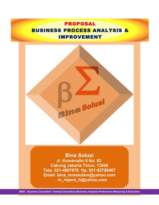 PROPOSAL
          BUSINESS PROCESS ANALYSIS &
                 IMPROVEMENT




                                      Bina Solusi
                           Jl. Komarudin II No. 63
                        Cakung Jakarta Timur, 13940
                    Telp. 021-4807678 Hp. 021-92798467
                    Email: bina_mrsolution@yahoo.com
                            m_rojana_h@yahoo.com

BINA – Business Consultant: Training-Consultancy-Business Analysis-Performance Measuring & Evaluation
 