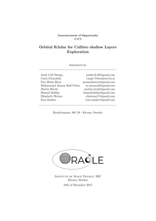 Announcement of Opportunity
JUICE
Orbital RAdar for Callisto shallow Layers
Exploration
Submitted by
Jordi Coll Ortega jordicoll.28@gmail.com
Carlo Girardello cargir-7@student.ltu.se
Pau Molas Roca paumolasroca@gmail.com
Muhammad Ansyar Raﬁ Putra m.ansyaraﬁ@gmail.com
Mattia Ricchi mattia.ricchi@gmail.com
Hamad Siddiqi hamadsiddiqi@gmail.com
Elisabeth Werner eliwerner11@gmail.com
Ivan Zankov ivan.zankov@gmail.com
Rymdcampus, 981 28 - Kiruna, Sweden
Institute of Space Physics, IRF
Kiruna, Sweden
19th of December 2017
 