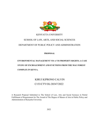 KENYATTA UNIVERSITY
SCHOOL OF LAW, ARTS, AND SOCIAL SCIENCES
DEPARTMENT OF PUBLIC POLICY AND ADMINISTRATION
PROPOSAL
ENVIRONMENTAL MANAGEMENT VIS A VIS PROPERTY RIGHTS; A CASE
STUDY OF ENCROACHMENT AND EVICTIONS FROM THE MAU FOREST
COMPLEX IN KENYA.
KIRUI KIPRONO CALVIN
C153/CTY/OL/20347/2022
A Research Proposal Submitted to The School of Law, Arts and Social Sciences in Partial
Fulfillment of Requirement for The Award of The Degree of Master of Arts in Public Policy and
Administration of Kenyatta University
2022
 