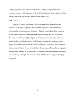 8
County. Questionnaires and interview schedules shall be employed to gather data from
community members within and around the forest, CFA members, and the Kenya forest officials
at Maasai Mau forest and the county government and national level.
1.6.2. Limitations
As expected in other similar studies, this study is expected to face challenges and
limitations. For example, a segment of the respondents may not have provided first-hand
information due to personal reasons, thus posing a challenge to the findings. Other limitations
include financial constraints, poor road networks, language barriers, and poor accessibility.
However, some challenges shall be mitigated by obtaining supportive documents such as an
introduction letter from the University, NACOSTI, and local authorities to ascertain that the
study is mainly for academic reasons. In addition, establishing a local contact person shall assist
in terms of accessibility in the area during the data collection process. This shall also mitigate the
language barrier challenge. In the same breath, the study shall be contacted with a very high level
of confidentiality, adhering to the set code of conduct and other ethical principles for carrying
out research.
 