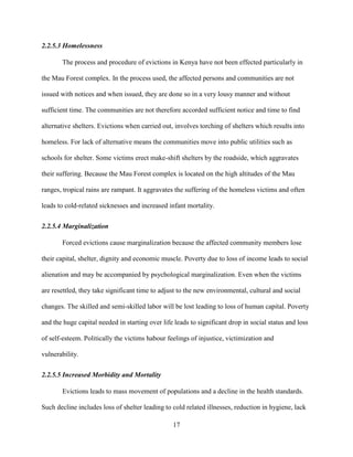 17
2.2.5.3 Homelessness
The process and procedure of evictions in Kenya have not been effected particularly in
the Mau Forest complex. In the process used, the affected persons and communities are not
issued with notices and when issued, they are done so in a very lousy manner and without
sufficient time. The communities are not therefore accorded sufficient notice and time to find
alternative shelters. Evictions when carried out, involves torching of shelters which results into
homeless. For lack of alternative means the communities move into public utilities such as
schools for shelter. Some victims erect make-shift shelters by the roadside, which aggravates
their suffering. Because the Mau Forest complex is located on the high altitudes of the Mau
ranges, tropical rains are rampant. It aggravates the suffering of the homeless victims and often
leads to cold-related sicknesses and increased infant mortality.
2.2.5.4 Marginalization
Forced evictions cause marginalization because the affected community members lose
their capital, shelter, dignity and economic muscle. Poverty due to loss of income leads to social
alienation and may be accompanied by psychological marginalization. Even when the victims
are resettled, they take significant time to adjust to the new environmental, cultural and social
changes. The skilled and semi-skilled labor will be lost leading to loss of human capital. Poverty
and the huge capital needed in starting over life leads to significant drop in social status and loss
of self-esteem. Politically the victims habour feelings of injustice, victimization and
vulnerability.
2.2.5.5 Increased Morbidity and Mortality
Evictions leads to mass movement of populations and a decline in the health standards.
Such decline includes loss of shelter leading to cold related illnesses, reduction in hygiene, lack
 