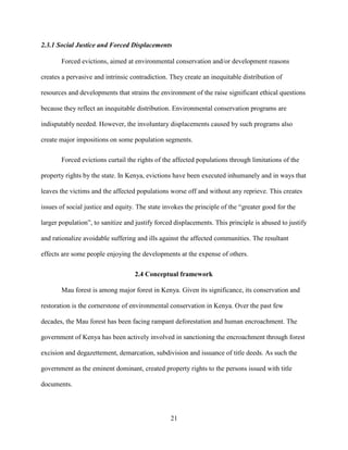 21
2.3.1 Social Justice and Forced Displacements
Forced evictions, aimed at environmental conservation and/or development reasons
creates a pervasive and intrinsic contradiction. They create an inequitable distribution of
resources and developments that strains the environment of the raise significant ethical questions
because they reflect an inequitable distribution. Environmental conservation programs are
indisputably needed. However, the involuntary displacements caused by such programs also
create major impositions on some population segments.
Forced evictions curtail the rights of the affected populations through limitations of the
property rights by the state. In Kenya, evictions have been executed inhumanely and in ways that
leaves the victims and the affected populations worse off and without any reprieve. This creates
issues of social justice and equity. The state invokes the principle of the “greater good for the
larger population”, to sanitize and justify forced displacements. This principle is abused to justify
and rationalize avoidable suffering and ills against the affected communities. The resultant
effects are some people enjoying the developments at the expense of others.
2.4 Conceptual framework
Mau forest is among major forest in Kenya. Given its significance, its conservation and
restoration is the cornerstone of environmental conservation in Kenya. Over the past few
decades, the Mau forest has been facing rampant deforestation and human encroachment. The
government of Kenya has been actively involved in sanctioning the encroachment through forest
excision and degazettement, demarcation, subdivision and issuance of title deeds. As such the
government as the eminent dominant, created property rights to the persons issued with title
documents.
 