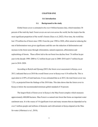 1
CHAPTER ONE
1.0. Introduction
1.1. Background to the study
Global forest cover is estimated to be over 4 billion hectares (ha), which translates 30
percent of the total dry land. Forest covers are not even across the world, but the tropics has the
most significant proportion of the world’s forests (Xiao et al.,2022). Over time, the world has
lost 178 million ha of forest since 1990. From the year 1990 to 2020, effort aimed at reducing the
rate of deforestation were given significance and this saw the reduction of deforestation and
increase in the forest areas through reforestation, natural expansion, afforestation and
replenishing of forests. These efforts led to the net forest loss decline from 7.8 million ha per
year in the decade 1990–2000 to 5.2 million ha per year in 2000–2010 and 4.7 million ha per
year in 2010–2020.
According to Rotich and Ojwang (2021) the forest cover assessment in Kenya, as at
2013, indicated that as at 2010 the overall forest cover in Kenya was 4.18 million Ha. This is
equivalent to 6.99% of total land area. It was estimated that as at 2015, the total forest cover was
7.2%, as projected from the findings of the 2010 data. This data shows that the forest cover in
Kenya is below the recommended minimum global standard of 10 percent.
The largest block of forest cover in Kenya is the Mau Forest complex which measures
approximately 400,000 hectares. Mau Forest is a natural rain forest that forms an important water
catchment area. It is the source of 14 significant rivers and many streams that are depended on by
over 5 million people and millions of domestic and wild animals in Kenya depend on the Mau
for water (Albertazzi et al., 2018).
 