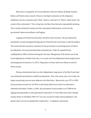 2
Mau forest is managed by five local authorities which are Nakuru, Koibatek, Kericho,
Bomet, and Narok county councils. However, the Ogiek community are the indeginous
inhabitants who also coined the name “Mau” which is a derivative of “Moou” which means “the
coolest of the coolest place.” Over a long time, the Mau Forest has been exponentially declining.
This is mainly attributed to human activities and majorly deforestation, excision by the
government, human encroachment, and logging.
Logging in the Mau Forest has been caused by forest excisions. The government has
periodically excised and degazetted huge pieces of land from the forest land to settle the landless.
This reason has been mooted as a pretense for the government to award huge pieces of land to
the influential, well-connected individuals and politicians. Under the repealed Forest
Act(Repealed in 2005), all forests belonged to the state. Management of the forests was by the
Forest Department on behalf of the state. As a result, the Forest Department faced rampant forest
mismanagement (Cuaresma et al.,2017). Huge pieces of forest land were oftenly excised for
flimsy reasons.
During colonial period and even after independence, huge pieces of the Mau Forest land
were deforested and cleared to establish tea plantations. This is the reason why, even to date, the
largest tea-growing areas are areas adjacent to the Mau forest. Between the year 1973 to 2003,
the government excised over 36,780 ha in the Eastern Mau Forest which was allocated to
influential individuals. Further, in 2001, the government excised another over 67,000 ha for
logging and purportedly to settle agricultural communities. In Trans Mara area where, through
Gazette Notice of 3rd March 1989, 937.7 ha were excised for timber and tea plantations. The
gazette notice was not accompanied by a legal notice - a mandatory requirement.
 