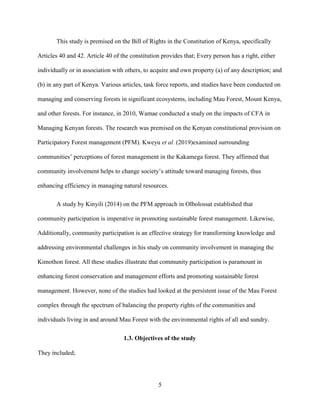 5
This study is premised on the Bill of Rights in the Constitution of Kenya, specifically
Articles 40 and 42. Article 40 of the constitution provides that; Every person has a right, either
individually or in association with others, to acquire and own property (a) of any description; and
(b) in any part of Kenya. Various articles, task force reports, and studies have been conducted on
managing and conserving forests in significant ecosystems, including Mau Forest, Mount Kenya,
and other forests. For instance, in 2010, Wamae conducted a study on the impacts of CFA in
Managing Kenyan forests. The research was premised on the Kenyan constitutional provision on
Participatory Forest management (PFM). Kweyu et al. (2019)examined surrounding
communities’ perceptions of forest management in the Kakamega forest. They affirmed that
community involvement helps to change society’s attitude toward managing forests, thus
enhancing efficiency in managing natural resources.
A study by Kinyili (2014) on the PFM approach in Olbolossat established that
community participation is imperative in promoting sustainable forest management. Likewise,
Additionally, community participation is an effective strategy for transforming knowledge and
addressing environmental challenges in his study on community involvement in managing the
Kimothon forest. All these studies illustrate that community participation is paramount in
enhancing forest conservation and management efforts and promoting sustainable forest
management. However, none of the studies had looked at the persistent issue of the Mau Forest
complex through the spectrum of balancing the property rights of the communities and
individuals living in and around Mau Forest with the environmental rights of all and sundry.
1.3. Objectives of the study
They included;
 