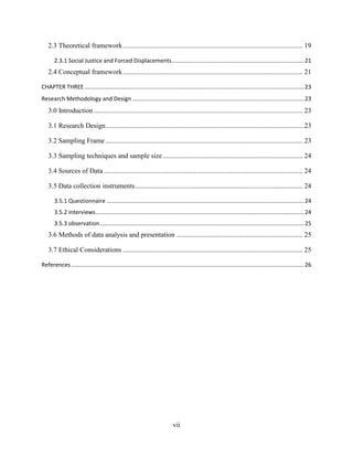 vii
2.3 Theoretical framework........................................................................................................ 19
2.3.1 Social Justice and Forced Displacements...................................................................................21
2.4 Conceptual framework........................................................................................................ 21
CHAPTER THREE..........................................................................................................................................23
Research Methodology and Design ............................................................................................................23
3.0 Introduction......................................................................................................................... 23
3.1 Research Design.................................................................................................................. 23
3.2 Sampling Frame .................................................................................................................. 23
3.3 Sampling techniques and sample size................................................................................. 24
3.4 Sources of Data ................................................................................................................... 24
3.5 Data collection instruments................................................................................................. 24
3.5.1 Questionnaire ............................................................................................................................24
3.5.2 interviews...................................................................................................................................24
3.5.3 observation ................................................................................................................................25
3.6 Methods of data analysis and presentation ......................................................................... 25
3.7 Ethical Considerations ........................................................................................................ 25
References ..................................................................................................................................................26
 
