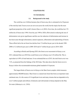 1
CHAPTER ONE
1.0. Introduction
1.1. Background to the study
The world has over 4 billion hectares (ha) of forest area, this is estimated to be 30 percent
of the total dry land. Forest covers are not even across the world, but the tropics has the most
significant proportion of the world’s forests (Xiao et al.,2022). Over time, the world has lost 178
million ha of forest since 1990. From the year 1990 to 2020, effort aimed at reducing the rate of
deforestation were given significance and this saw the reduction of deforestation and increase in
the forest areas through reforestation, natural expansion, afforestation and replenishing of forests.
These efforts led to the net forest loss decline from 7.8 million ha per year in the decade 1990–
2000 to 5.2 million ha per year in 2000–2010 and 4.7 million ha per year in 2010–2020.
According to Rotich and Ojwang (2021) the forest cover assessment in Kenya, as at
2013, indicated that as at 2010 the overall forest cover in Kenya was 4.18 million Ha. This is
equivalent to 6.99% of total land area. It was estimated that as at 2015, the total forest cover was
7.2%, as projected from the findings of the 2010 data. This data shows that the forest cover in
Kenya is below the recommended minimum global standard of 10 percent.
The largest block of forest cover in Kenya is the Mau Forest complex which measures
approximately 400,000 hectares. Mau Forest is a natural rain forest that forms an important water
catchment area. It is the source of 14 significant rivers and many streams that are depended on by
over 5 million people and millions of domestic and wild animals in Kenya depend on the Mau
for water (Albertazzi et al., 2018).
 