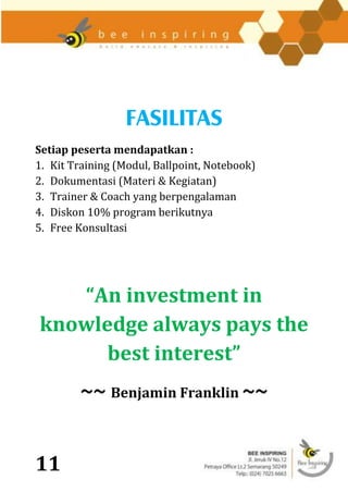 FASILITAS
Setiap peserta mendapatkan :
1. Kit Training (Modul, Ballpoint, Notebook)
2. Dokumentasi (Materi & Kegiatan)
3. Trainer & Coach yang berpengalaman
4. Diskon 10% program berikutnya
5. Free Konsultasi




   “An investment in
knowledge always pays the
      best interest”
         ~~ Benjamin Franklin ~~


11
 