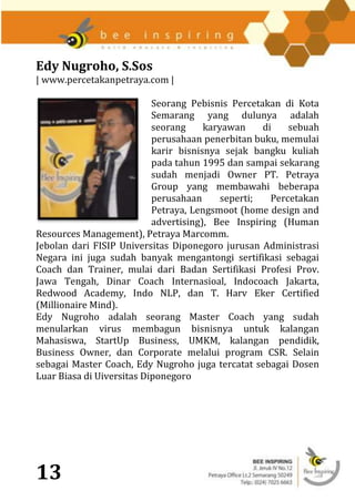 Edy Nugroho, S.Sos
| www.percetakanpetraya.com |

                           Seorang Pebisnis Percetakan di Kota
                           Semarang yang dulunya adalah
                           seorang     karyawan     di    sebuah
                           perusahaan penerbitan buku, memulai
                           karir bisnisnya sejak bangku kuliah
                           pada tahun 1995 dan sampai sekarang
                           sudah menjadi Owner PT. Petraya
                           Group yang membawahi beberapa
                           perusahaan      seperti;   Percetakan
                           Petraya, Lengsmoot (home design and
                           advertising), Bee Inspiring (Human
Resources Management), Petraya Marcomm.
Jebolan dari FISIP Universitas Diponegoro jurusan Administrasi
Negara ini juga sudah banyak mengantongi sertifikasi sebagai
Coach dan Trainer, mulai dari Badan Sertifikasi Profesi Prov.
Jawa Tengah, Dinar Coach Internasioal, Indocoach Jakarta,
Redwood Academy, Indo NLP, dan T. Harv Eker Certified
(Millionaire Mind).
Edy Nugroho adalah seorang Master Coach yang sudah
menularkan virus membagun bisnisnya untuk kalangan
Mahasiswa, StartUp Business, UMKM, kalangan pendidik,
Business Owner, dan Corporate melalui program CSR. Selain
sebagai Master Coach, Edy Nugroho juga tercatat sebagai Dosen
Luar Biasa di Uiversitas Diponegoro




13
 