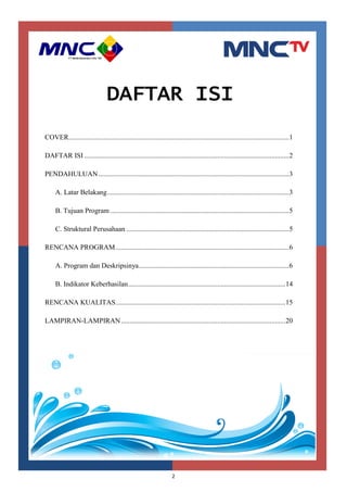 2
DAFTAR ISI
COVER..............................................................................................................................1
DAFTAR ISI .....................................................................................................................2
PENDAHULUAN.............................................................................................................3
A. Latar Belakang........................................................................................................3
B. Tujuan Program ......................................................................................................5
C. Struktural Perusahaan .............................................................................................5
RENCANA PROGRAM...................................................................................................6
A. Program dan Deskripsinya......................................................................................6
B. Indikator Keberhasilan..........................................................................................14
RENCANA KUALITAS.................................................................................................15
LAMPIRAN-LAMPIRAN..............................................................................................20
 