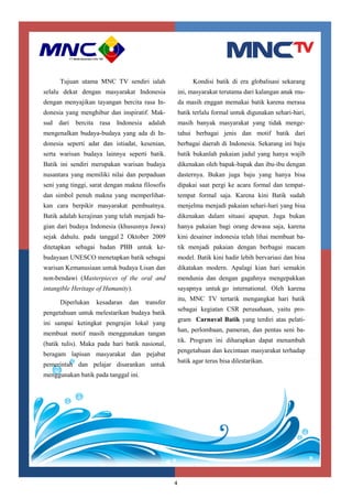 4
Tujuan utama MNC TV sendiri ialah
selalu dekat dengan masyarakat Indonesia
dengan menyajikan tayangan bercita rasa In-
donesia yang menghibur dan inspiratif. Mak-
sud dari bercita rasa Indonesia adalah
mengenalkan budaya-budaya yang ada di In-
donesia seperti adat dan istiadat, kesenian,
serta warisan budaya lainnya seperti batik.
Batik ini sendiri merupakan warisan budaya
nusantara yang memiliki nilai dan perpaduan
seni yang tinggi, sarat dengan makna filosofis
dan simbol penuh makna yang memperlihat-
kan cara berpikir masyarakat pembuatnya.
Batik adalah kerajinan yang telah menjadi ba-
gian dari budaya Indonesia (khususnya Jawa)
sejak dahulu. pada tanggal 2 Oktober 2009
ditetapkan sebagai badan PBB untuk ke-
budayaan UNESCO menetapkan batik sebagai
warisan Kemanusiaan untuk budaya Lisan dan
non-bendawi (Masterpieces of the oral and
intangible Heritage of Humanity).
Diperlukan kesadaran dan transfer
pengetahuan untuk melestarikan budaya batik
ini sampai ketingkat pengrajin lokal yang
membuat motif masih menggunakan tangan
(batik tulis). Maka pada hari batik nasional,
beragam lapisan masyarakat dan pejabat
pemerintah dan pelajar disarankan untuk
menggunakan batik pada tanggal ini.
Kondisi batik di era globalisasi sekarang
ini, masyarakat terutama dari kalangan anak mu-
da masih enggan memakai batik karena merasa
batik terlalu formal untuk digunakan sehari-hari,
masih banyak masyarakat yang tidak menge-
tahui berbagai jenis dan motif batik dari
berbagai daerah di Indonesia. Sekarang ini baju
batik bukanlah pakaian jadul yang hanya wajib
dikenakan oleh bapak-bapak dan ibu-ibu dengan
dasternya. Bukan juga baju yang hanya bisa
dipakai saat pergi ke acara formal dan tempat-
tempat formal saja. Karena kini Batik sudah
menjelma menjadi pakaian sehari-hari yang bisa
dikenakan dalam situasi apapun. Juga bukan
hanya pakaian bagi orang dewasa saja, karena
kini desainer indonesia telah lihai membuat ba-
tik menjadi pakaian dengan berbagai macam
model. Batik kini hadir lebih bervariasi dan bisa
dikatakan modern. Apalagi kian hari semakin
mendunia dan dengan gagahnya mengepakkan
sayapnya untuk go international. Oleh karena
itu, MNC TV tertarik mengangkat hari batik
sebagai kegiatan CSR perusahaan, yaitu pro-
gram Carnaval Batik yang terdiri atas pelati-
han, perlombaan, pameran, dan pentas seni ba-
tik. Program ini diharapkan dapat menambah
pengetahuan dan kecintaan masyarakat terhadap
batik agar terus bisa dilestarikan.
 