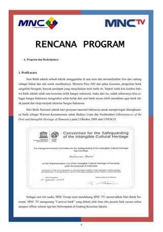 6
RENCANA PROGRAM
A. Program dan Deskripsinya
1. Profil acara
Seni Batik adalah sebuah teknik menggambar di atas kain dan memanfaatkan lilin dan canting
sebagai bahan dan alat untuk membuatnya. Menurut Para Ahli dan pakar kesenian, pengertian batik
sangatlah beragam, banyak pendapat yang menjelaskan teori batik ini. Seperti telah kita ketahui bah-
wa batik adalah salah satu kesenian milik bangsa indonesia, maka dari itu, sudah seharusnya kita se-
bagai bangsa Indonesia mengetahui seluk-beluk dari seni batik secara lebih mendalam agar batik tid-
ak punah dan tetap menjadi identitas bangsa Indonesia.
Hari Batik Nasional adalah hari perayaan nasional Indonesia untuk memperingati ditetapkann-
ya batik sebagai Warisan Kemanusiaan untuk Budaya Lisan dan Nonbendawi (Masterpieces of the
Oral and Intangible Heritage of Humanity) pada 2 Oktober 2009 oleh UNESCO.
Sebagai unit inti usaha, MNC Group turut mendukung MNC TV memeriahkan Hari Batik Na-
sional. MNC TV mengusung “Carnival batik” yang diikuti oleh lima ribu peserta baik secara online
ataupun offline selama tiga hari bertempatan di Gedung Kesenian Jakarta.
 
