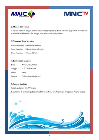7
2. Maksud dan Tujuan
Acara ini diadakan dengan maksut untuk memperingati Hari Batik Nasional. Juga untuk melestarikan
warisan budaya Indonesia dan bangga turun andil dalam pelestariannya.
3. Nama dan Tema Kegiatan
Konsep Kegiatan : Hari Batik Nasional
Tema Kegiatan : Kiprah Batik Indonesia
Nama Kegiatan : Carnaval Batik
4. Pelaksanaan Kegiatan
Hari : Rabu, Kamis, Jumat
Tanggal : 2 – 4 Oktober 2018
Waktu : 3 hari
Tempat : Gedung Kesenian Jakarta
5. Sasaran Kegiatan
Target Audience : 5.000 peserta
Kegiatan ini di tujukan kepada seluruh Karyawan MNC TV, Komunitas, Warga atau Peserta lainnya.
 
