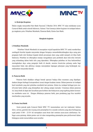 8
6. Deskripsi Kegiatan
Dalam rangka menyambut Hari Batik Nasional 2 Oktober 2018, MNC TV akan melakukan acara
Carnaval Batik untuk seluruh Indonesia. Selama 3 hari lamanya dalam kegiatan ini terdapat bebera-
pa rangkaian yaitu: Pelatihan Membatik, Pameran Batik, Pentas Seni Batik.
Rangkain kegiatan
i. Pelatihan Membatik
Pelatihan Teknik Membatik ini merupakan wujud kepedulian MNC TV untuk memberikan
sumbagsih bernilai kepada masyarakat dengan berupaya menumbuhkembangkan daya saing para
pengrajin batik tulis berdasar kepada teknik pewarnaan alam yang sudah menjadi ciri khas batik
Indonesia. Pelatihan ini diharapkan mampu mengedukasi para pembatik akan nilai-nilai intrinsik
yang terkandung dalam batik tulis yang diproduksi. Diharapkan pelatihan ini bisa berkontribusi
meningkatkan daya saing pengrajin batik di daerah, memicu kreativitas peluang usaha bagi
masyarakat lokal, dan akhirnya mampu menciptakan lapangan pekerjaan yang berdampak me-
makmurkan masyarakat daerah.
ii. Pameran Batik
Pameran batik diadakan sebagai bentuk apresasi budaya khas nusantara yang dipadupa-
dankan dengan berbagai korespondensi sesuai dengan keadaan zaman. Dalam pameran ini terdapat
hasil membatik yang dari pelatihan membatik hari pertama. Selain itu, terdapat berbagai jenis mo-
tif/corak batik terbaik yang ditampilkan dari sabang sampai merauke. Umumnya dalam pameran
ini, karya batik di dapat dari kesediaan para kolekter dan budayawan yang tegabung dalam komuni-
tas membantu acara ini. Dengan dibukanya pameran batik, para pendatang juga bisa membeli
merchendise yang tersedia.
iii. Pentas Seni Batik
Acara puncak pada Carnaval Batik MNC TV mementaskan seni tari tradisonal, fashion
show, seriosa, gamelan dan wayang serta penampilan live sasando orchestra yang akan berlangsung
sejak pukul 15.00 – 23.59. Ini merupakan acara besar dari rentetan acara-acara sebelumnya. Se-
bagai acara penutup, dalam pentas seni ini akan mengundang penampilan para professional dalam
bidangnya untuk memeriahkan acara tersebut.
 