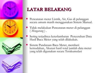 LATAR BELAKANG Pencatatan meter Listrik, Air, Gas di pelanggan  secara umum masih menggunakan Sistem Manual.  Tidak melakukan Pencatatan meter di pelanggan (  Mengarang  ) .  Sering terjadinya keterlambatan  Penyerahan Data Hasil Baca Meter yang telah dilakukan. Sistem Pandataan Baca Meter, memberi kemudahan, Akurasi hasil total jumlah data meter yang telah digunakan secara Terakumulasi 