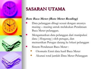 SASARAN UTAMA Rute Baca Meter (Rute Meter Reading) Data pelanggan dibagi sesuai dengan areanya masing – masing untuk melakukan Pendataan Baca Meter pelanggan. Mengamankan data pelanggan dari manipulasi data (  Mengarang  ) oleh petugas, dan memastikan Petugas datang ke lokasi pelanggan Sistem Pendataan Baca Meter : Otomatis Entri data hasil Baca Meter Akurasi total jumlah Data Meter Pelanggan 