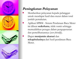 Peningkatan Pelayanan Memberikan pelayanan kepada pelanggan untuk mendapat hasil data meter dalam total jumlah pemakaian. Aplikasi SPBM - Sistem Pendataan Baca Meter ini dibuat  sederhana , tidak rumit sehingga memudahkan petugas dalam pengoperasian dan pemeliharaannya ( user friendly ). Dapat  menjamin   akurasi  dan  rekapitulasinya  dari hasil pendataan Baca Meter. 