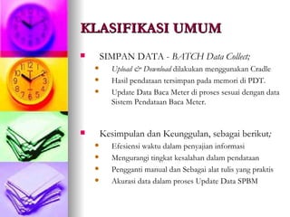 KLASIFIKASI UMUM SIMPAN DATA -  BATCH Data Collect; Upload & Download  dilakukan menggunakan Cradle Hasil pendataan tersimpan pada memori di PDT. Update Data Baca Meter di proses sesuai dengan data Sistem Pendataan Baca Meter. Kesimpulan dan Keunggulan, sebagai berikut ; Efesiensi waktu dalam penyajian informasi Mengurangi tingkat kesalahan dalam pendataan Pengganti manual dan Sebagai alat tulis yang praktis  Akurasi data dalam proses Update Data SPBM 