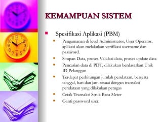 KEMAMPUAN SISTEM   Spesifikasi Aplikasi (PBM) Pengamanan di level Administrator, User Operator, aplikasi akan melakukan verifikasi username dan password. Simpan Data, proses Validasi data, proses update data Pencarian data di PDT, dilakukan berdasarkan Unik ID Pelanggan Terdapat perhitungan jumlah pendataan, berserta tanggal, hari dan jam sesuai dengan transaksi pendataan yang dilakukan petugas Cetak Transaksi Struk Baca Meter  Ganti password user.  