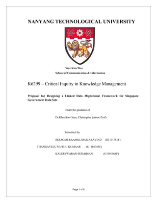 NANYANG TECHNOLOGICAL UNIVERSITY




                          Wee Kim Wee
                  School of Communication & Information



K6299 – Critical Inquiry in Knowledge Management

Proposal for Designing a Linked Data Migrational Framework for Singapore
Government Data Sets


                         Under the guidance of

                  Dr.KhooSoo Guan, Christopher (Assoc Prof)




                         Submitted by

                  SESAGIRI RAAMKUMAR ARAVIND                (G1101761F)

     THANGAVELU MUTHU KUMAAR                 (G1101765E)

                  KALEESWARAN SUDARSAN                     (G1001065F)




                               Page 1 of 9
 