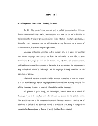 CHAPTER I
1.1.Background and Reason Choosing the Title
In daily life human being must do activity called communication. Without
human communication as a social creature would have knocked out and left behind in
the community. Whatever profession and his work, whether a teacher, a politician, a
journalist, poet, translator, and as with respect to any language as a means of
communication, it will face linguistic problems.
Language is the most important tool in human’s life, so it seems obvious that
the human language can convey his heart to each other or can also express
themselves. Language is used in all human life, whether for communication,
publication or cultural development of the nation as a tool to make the language as a
key to improve human’s knowledge. So the language is very important in the
activities of science.
Fabricate is a whole series of activities a person expressing an idea and present
it to the public through written language readers to understand. Writing ability is the
ability to convey thoughts or orders to others in the written language.
To produce a good essay, and meaningful, authors must be a master of
language. word is the smallest unit after phrases and clauses in the syntactic units.
The word is also one of the important elements in forming a sentence. Efficient use of
the word is related to the provision choose to express an idea, thing or things to be
mandated and compliance in the use of words that have been selected.
 