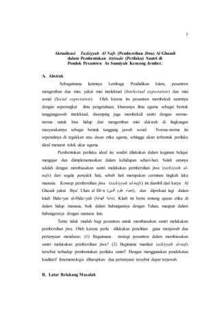 1
Aktualisasi Tazkiyyah Al Nafs (Pembersihan Jiwa) Al Ghazali
dalam Pembentukan Attitude (Perilaku) Santri di
Pondok Pesantren As Sunniyah Kencong Jember.
A. Abstrak
Sebagaimana lazimnya Lembaga Pendidikan Islam, pesantren
mengemban dua misi, yakni misi intelektual (Intelectual expectation) dan misi
sosial (Social expectation). Oleh karena itu pesantren membekali santrinya
dengan seperangkat ilmu pengetahuan, khususnya ilmu agama sebagai bentuk
tanggungjawab intelektual, disamping juga membekali santri dengan norma-
norma untuk bisa hidup dan mengemban misi dakwah di lingkungan
masyarakatnya sebagai bentuk tanggung jawab sosial. Norma-norma itu
sepenuhnya di tegakkan atas dasar etika agama, sehingga akan terbentuk perilaku
ideal menurut tolok ukur agama.
Pembentukan perilaku ideal itu sendiri dilakukan dalam kegiatan belajar
mengajar dan diimplementasikan dalam kehidupan sehari-hari. Salah satunya
adalah dengan membiasakan santri melakukan pembersihan jiwa (tazkiyyah al-
nafs) dari segala penyakit hati, sebab hati merupakan cerminan tingkah laku
manusia. Konsep pembersihan jiwa (tazkiyyah al-nafs) ini diambil dari karya Al
Ghazali yakni Ihya’ Ulum al Di>n (‫الدين‬ ‫علوم‬ ‫)إحياء‬, dan diperkuat lagi dalam
kitab Bida>yat al-Hida>yah (‫الهداية‬ ‫)بداية‬. Kitab ini berisi tentang ajaran etika di
dalam hidup manusia, baik dalam hubungannya dengan Tuhan, maupun dalam
hubungannya dengan manusia lain.
Tentu tidak mudah bagi pesantren untuk membiasakan santri melakukan
pembersihan jiwa. Oleh karena perlu dilakukan penelitian guna menjawab dua
pertanyaan mendasar; (1) Bagaimana strategi pesantren dalam membiasakan
santri melakukan pembersihan jiwa? (2) Bagimana manfaat tazkiyyah al-nafs
tersebut terhadap pembentukan perilaku santri? Dengan menggunakan pendekatan
kualitatif fenomenologis diharapkan dua pertanyaan tersebut dapat terjawab.
B. Latar Belakang Masalah
 